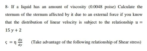 8- If a liquid has an amount of viscosity (0.0048 poise) Calculate the
sternum of the sternum affected by it due to an external force if you know
that the distribution of linear velocity is subject to the relationship u =
15 y + 2
du
S = n
(Take advantage of the following relationship of Shear stress)
