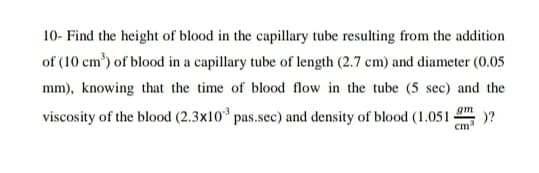 10- Find the height of blood in the capillary tube resulting from the addition
of (10 cm') of blood in a capillary tube of length (2.7 cm) and diameter (0.05
mm), knowing that the time of blood flow in the tube (5 sec) and the
viscosity of the blood (2.3x10* pas.sec) and density of blood (1.051 -
gm
)?
cm
