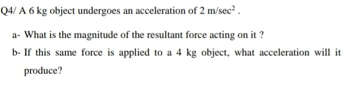 Q4/ A 6 kg object undergoes an acceleration of 2 m/sec² .
a- What is the magnitude of the resultant force acting on it ?
b- If this same force is applied to a 4 kg object, what acceleration will it
produce?
