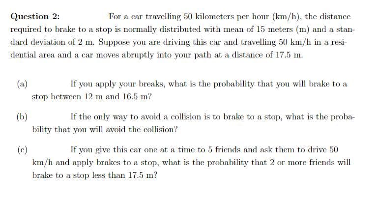 For a car travelling 50 kilometers per hour (km/h), the distance
required to brake to a stop is normally distributed with mean of 15 meters (m) and a stan-
Question 2:
dard deviation of 2 m. Suppose you are driving this car and travelling 50 km/h in a resi-
dential area and a car moves abruptly into your path at a distance of 17.5 m.
(a)
If you apply your breaks, what is the probability that you will brake to a
stop between 12 m and 16.5 m?
(Б)
bility that you will avoid the collision?
If the only way to avoid a collision is to brake to a stop, what is the proba-
(c)
km/h and apply brakes to a stop, what is the probability that 2 or more friends will
If you give this car one at a time to 5 friends and ask them to drive 50
brake to a stop less than 17.5 m?
