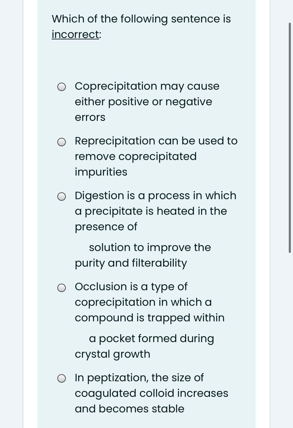 Which of the following sentence is
incorrect:
O Coprecipitation may cause
either positive or negative
errors
O Reprecipitation can be used to
remove coprecipitated
impurities
O Digestion is a process in which
a precipitate is heated in the
presence of
solution to improve the
purity and filterability
O Occlusion is a type of
coprecipitation in which a
compound is trapped within
a pocket formed during
crystal growth
O In peptization, the size of
coagulated colloid increases
and becomes stable
