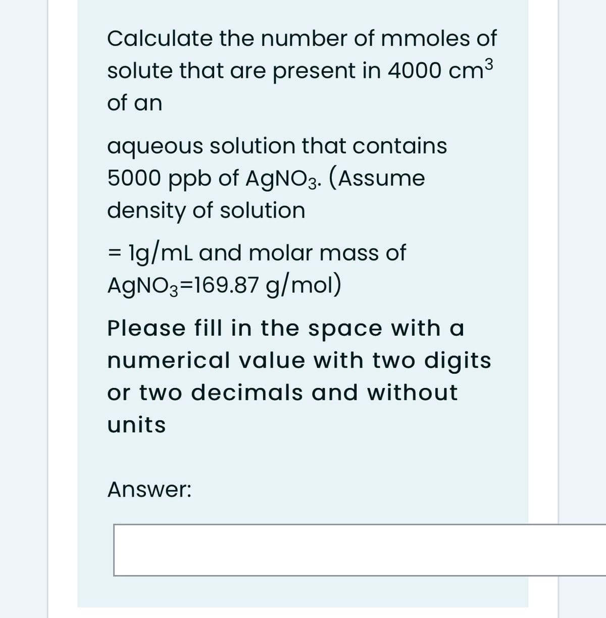 Calculate the number of mmoles of
solute that are present in 4000 cm3
of an
aqueous solution that contains
5000 ppb of AgNO3. (Assume
density of solution
= lg/ml and molar mass of
AGNO3=169.87 g/mol)
Please fill in the space with a
numerical value with two digits
or two decimals and without
units
Answer:
