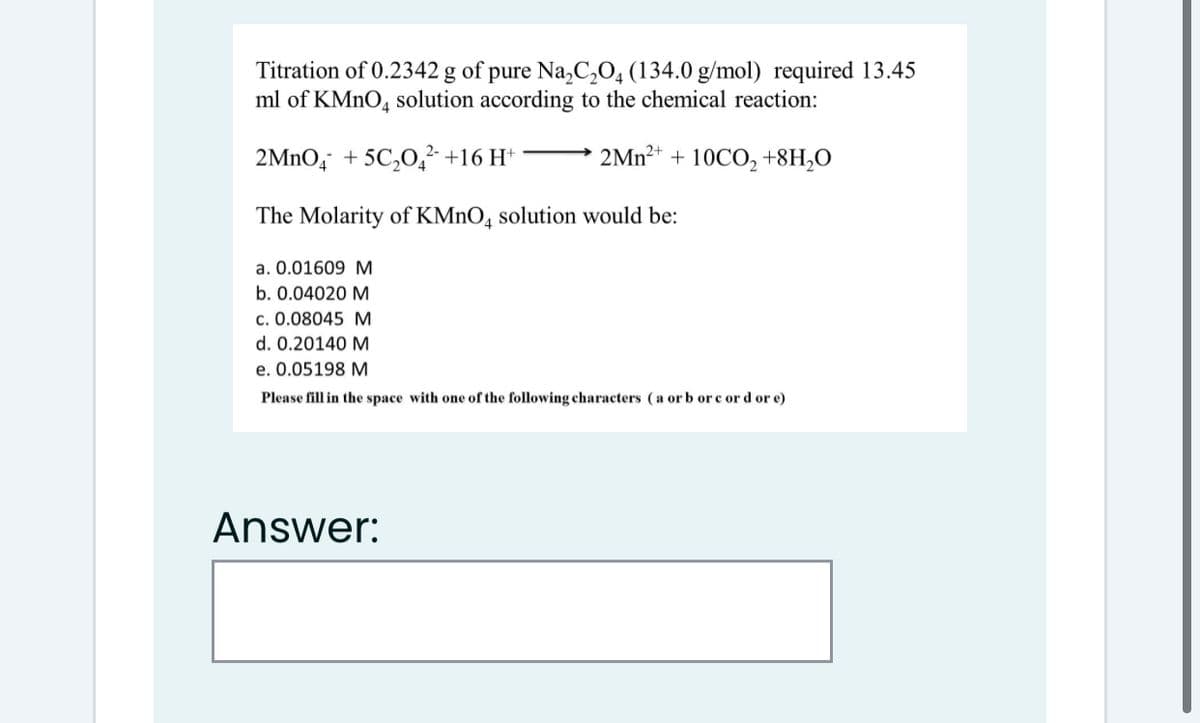 Titration of 0.2342 g of pure Na,C,0, (134.0 g/mol) required 13.45
ml of KMNO4 solution according to the chemical reaction:
2MNO, + 5C,O,² +16 H*
2MN²+
10CO, +8H,O
+
The Molarity of KMNO, solution would be:
a. 0.01609 M
b. 0.04020 M
c. 0.08045 M
d. 0.20140 M
e. 0.05198 M
Please fill in the space with one of the following characters (a or b or c or d or e)
Answer:
