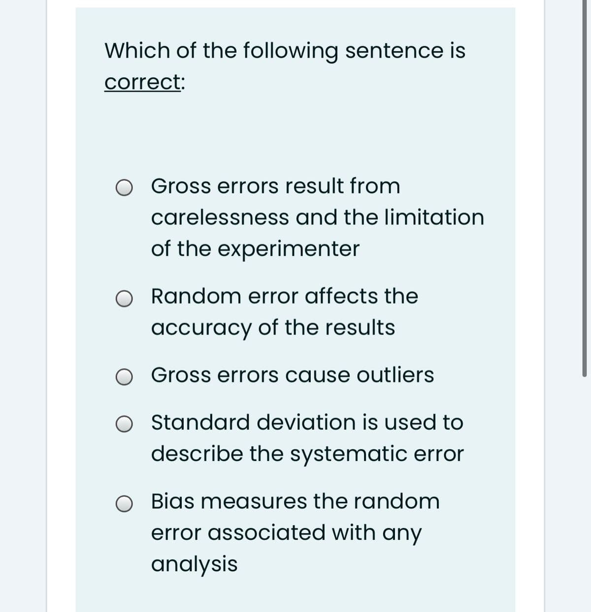 Which of the following sentence is
correct:
O Gross errors result from
carelessness and the limitation
of the experimenter
O Random error affects the
accuracy of the results
Gross errors cause outliers
O tandard deviation is used to
describe the systematic error
O Bias measures the random
error associated with any
analysis
