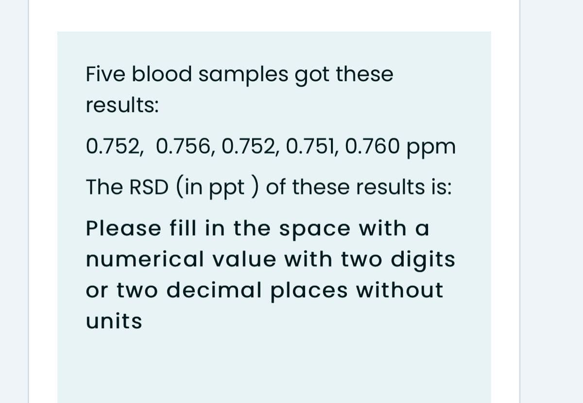 Five blood samples got these
results:
0.752, 0.756, 0.752, 0.751, 0.760 ppm
The RSD (in ppt ) of these results is:
Please fill in the space with a
numerical value with two digits
or two decimal places without
units
