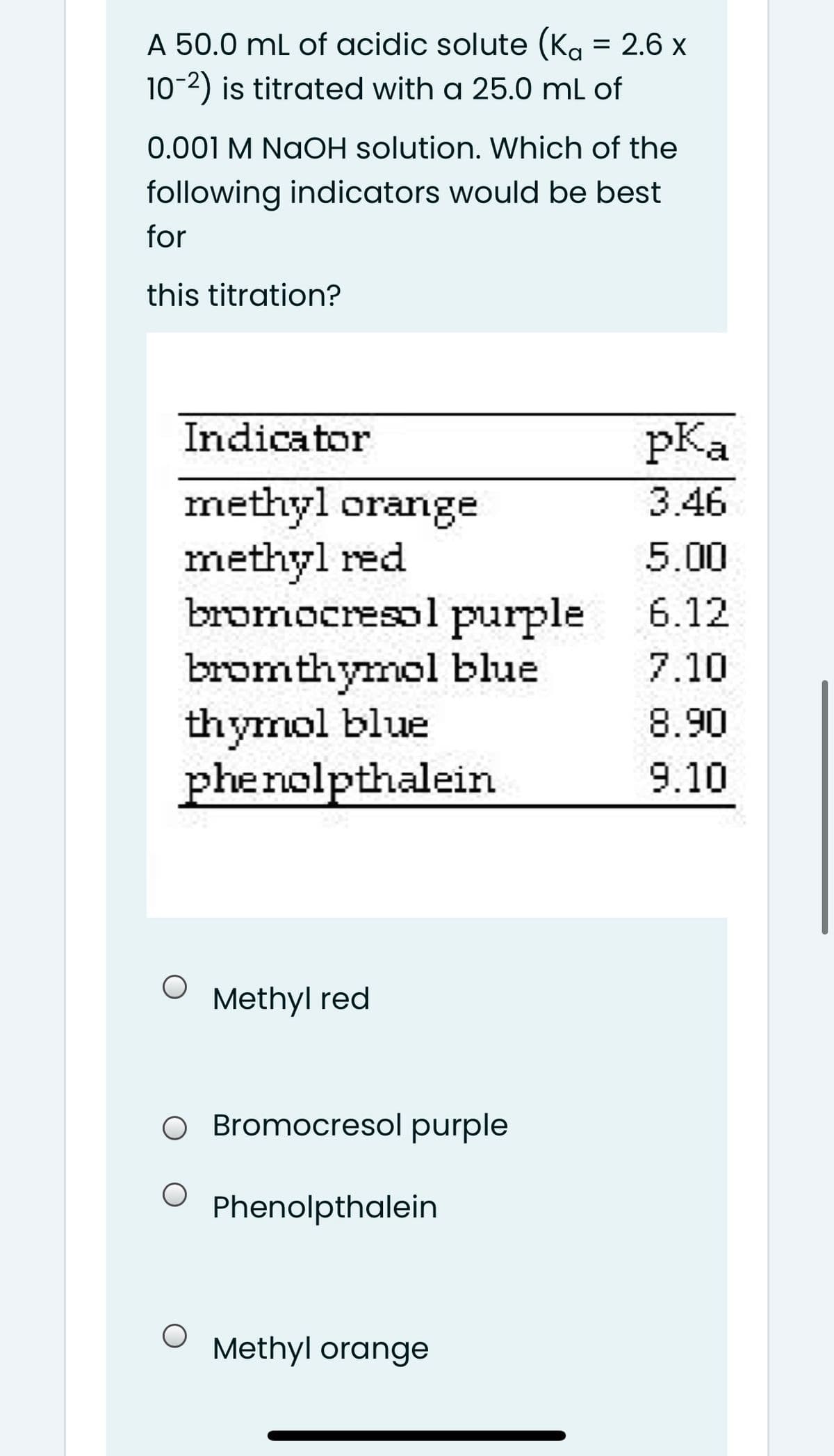 A 50.0 mL of acidic solute (Ka = 2.6 x
10-2) is titrated with a 25.0 mL of
0.001 M NaOH solution. Which of the
following indicators would be best
for
this titration?
Indicator
pKa
methyl orange
methyl red
bromocresol purple
bromthymol blue
thymol blue
phenolpthalein
3.46
5.00
6.12
7.10
8.90
9.10
Methyl red
O Bromocresol purple
Phenolpthalein
Methyl orange
