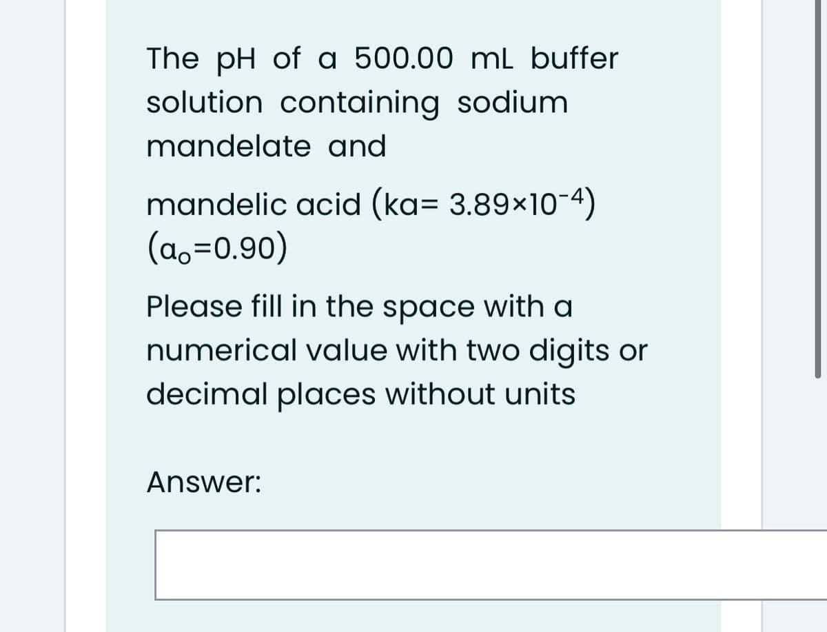 The pH of a 500.00 mL buffer
solution containing sodium
mandelate and
mandelic acid (ka= 3.89×10-4)
(a,=0.90)
Please fill in the space with a
numerical value with two digits or
decimal places without units
Answer:
