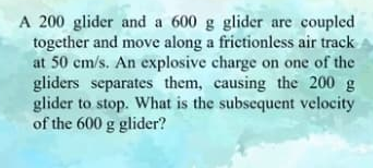 A 200 glider and a 600 g glider are coupled
together and move along a frictionless air track
at 50 cm/s. An explosive charge on one of the
gliders separates them, causing the 200 g
glider to stop. What is the subsequent velocity
of the 600 g glider?
