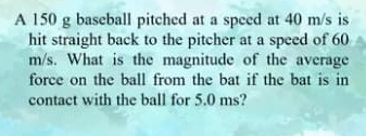 A 150 g baseball pitched at a speed at 40 m/s is
hit straight back to the pitcher at a speed of 60
m/s. What is the magnitude of the average
force on the ball from the bat if the bat is in
contact with the ball for 5.0 ms?
