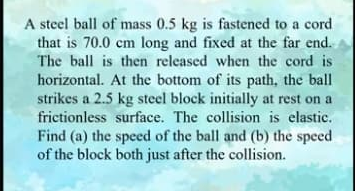 A steel ball of mass 0.5 kg is fastened to a cord
that is 70.0 cm long and fixed at the far end.
The ball is then released when the cord is
horizontal. At the bottom of its path, the ball
strikes a 2.5 kg steel block initially at rest on a
frictionless surface. The collision is elastic.
Find (a) the speed of the ball and (b) the speed
of the block both just after the collision.
