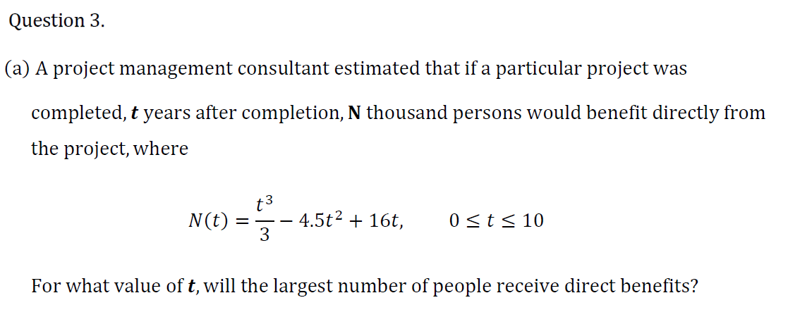 a) A project management consultant estimated that if a particular project was
completed, t years after completion, N thousand persons would benefit directly from
the project, where
N(t)
t3
4.5t2 + 16t,
0<t< 10
For what value of t, will the largest number of people receive direct benefits?
