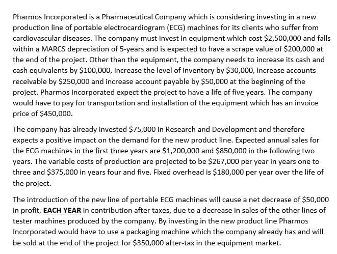 Pharmos Incorporated is a Pharmaceutical Company which is considering investing in a new
production line of portable electrocardiogram (ECG) machines for its clients who suffer from
cardiovascular diseases. The company must invest in equipment which cost $2,500,000 and falls
within a MARCS depreciation of 5-years and is expected to have a scrape value of $200,000 at|
the end of the project. Other than the equipment, the company needs to increase its cash and
cash equivalents by $100,000, increase the level of inventory by $30,000, increase accounts
receivable by $250,000 and increase account payable by $50,000 at the beginning of the
project. Pharmos Incorporated expect the project to have a life of five years. The company
would have to pay for transportation and installation of the equipment which has an invoice
price of $450,000o.
The company has already invested $75,000 in Research and Development and therefore
expects a positive impact on the demand for the new product line. Expected annual sales for
the ECG machines in the first three years are $1,200,000 and $850,000 in the following two
years. The variable costs of production are projected to be $267,000 per year in years one to
three and $375,000 in years four and five. Fixed overhead is $180,000 per year over the life of
the project.
The introduction of the new line of portable ECG machines will cause a net decrease of $50,000
in profit, EACH YEAR in contribution after taxes, due to a decrease in sales of the other lines of
tester machines produced by the company. By investing in the new product line Pharmos
Incorporated would have to use a packaging machine which the company already has and will
be sold at the end of the project for $350,000 after-tax in the equipment market.
