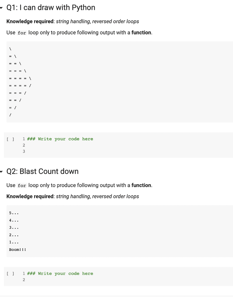 Q1: I can draw with Python
Knowledge required: string handling, reversed order loops
Use for loop only to produce following output with a function.
[ ]
Q2: Blast Count down
Use for loop only to produce following output with a function.
Knowledge required: string handling, reversed order loops
5...
4...
3...
2...
1...
1 ### Write your code here.
2
3
Boom!!!
[ ]
1 ### Write your code here.
2