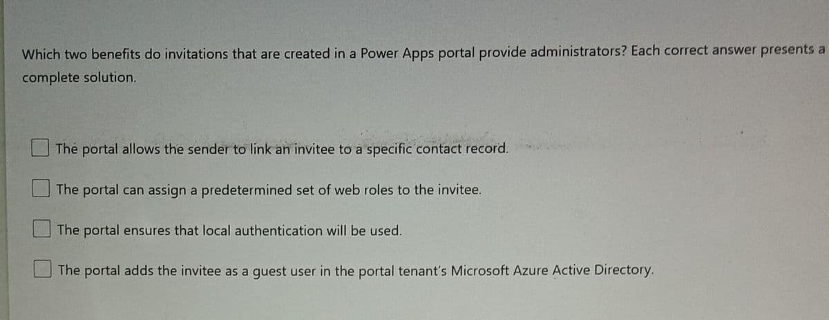 Which two benefits do invitations that are created in a Power Apps portal provide administrators? Each correct answer presents a
complete solution.
The portal allows the sender to link an invitee to a specific contact record.
The portal can assign a predetermined set of web roles to the invitee.
The portal ensures that local authentication will be used.
The portal adds the invitee as a guest user in the portal tenant's Microsoft Azure Active Directory.
