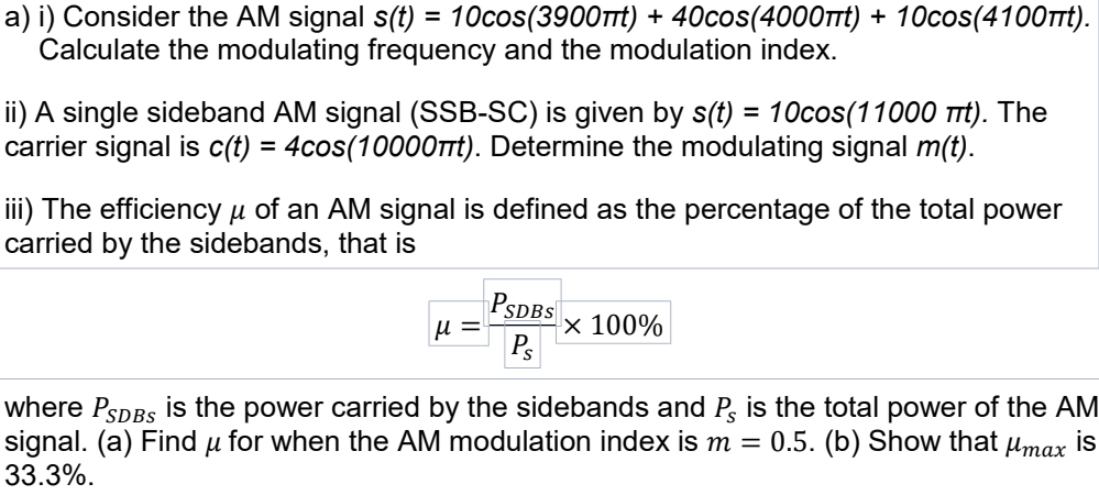 a) i) Consider the AM signal s(t) = 10cos(3900tt) + 40cos(4000rt) + 10cos(4100Trt).
Calculate the modulating frequency and the modulation index.
%3D
ii) A single sideband AM signal (SSB-SC) is given by s(t) = 10cos(11000 Trt). The
carrier signal is c(t) = 4cos(1000OTt). Determine the modulating signal m(t).
iii) The efficiency µ of an AM signal is defined as the percentage of the total power
carried by the sidebands, that is
PSDBS
× 100%
Ps
u =
where PSDBS is the power carried by the sidebands and P, is the total power of the AM
signal. (a) Find u for when the AM modulation index is m
33.3%.
0.5. (b) Show that µmax is
