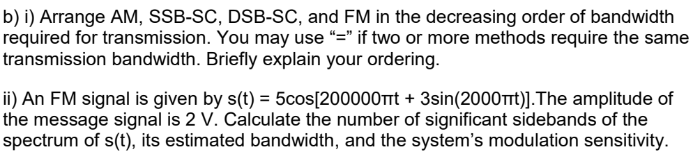 b) i) Arrange AM, SSB-SC, DSB-SC, and FM in the decreasing order of bandwidth
required for transmission. You may use “=" if two or more methods require the same
transmission bandwidth. Briefly explain your ordering.
ii) An FM signal is given by s(t) = 5cos[200000Trt + 3sin(2000Trt)].The amplitude of
the message signal is 2 V. Calculate the number of significant sidebands of the
spectrum of s(t), its estimated bandwidth, and the system's modulation sensitivity.
