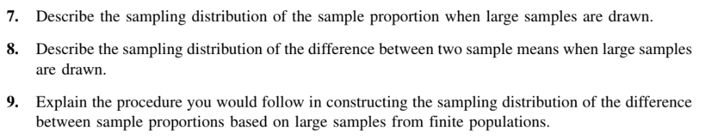 7. Describe the sampling distribution of the sample proportion when large samples are drawn.
8.
Describe the sampling distribution of the difference between two sample means when large samples
are drawn.
9. Explain the procedure you would follow in constructing the sampling distribution of the difference
between sample proportions based on large samples from finite populations.

