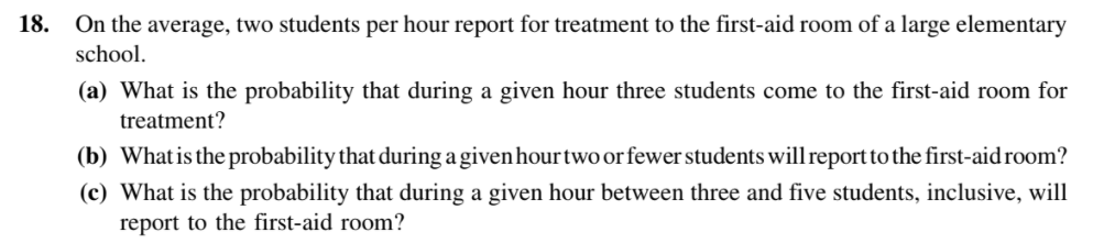 On the average, two students per hour report for treatment to the first-aid room of a large elementary
school.
18.
(a) What is the probability that during a given hour three students come to the first-aid room for
treatment?
(b) Whatis the probability that during a given hourtwo or fewer students will report to the first-aid room?
(c) What is the probability that during a given hour between three and five students, inclusive, will
report to the first-aid room?
