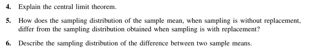 4. Explain the central limit theorem.
5.
How does the sampling distribution of the sample mean, when sampling is without replacement,
differ from the sampling distribution obtained when sampling is with replacement?
6.
Describe the sampling distribution of the difference between two sample means.

