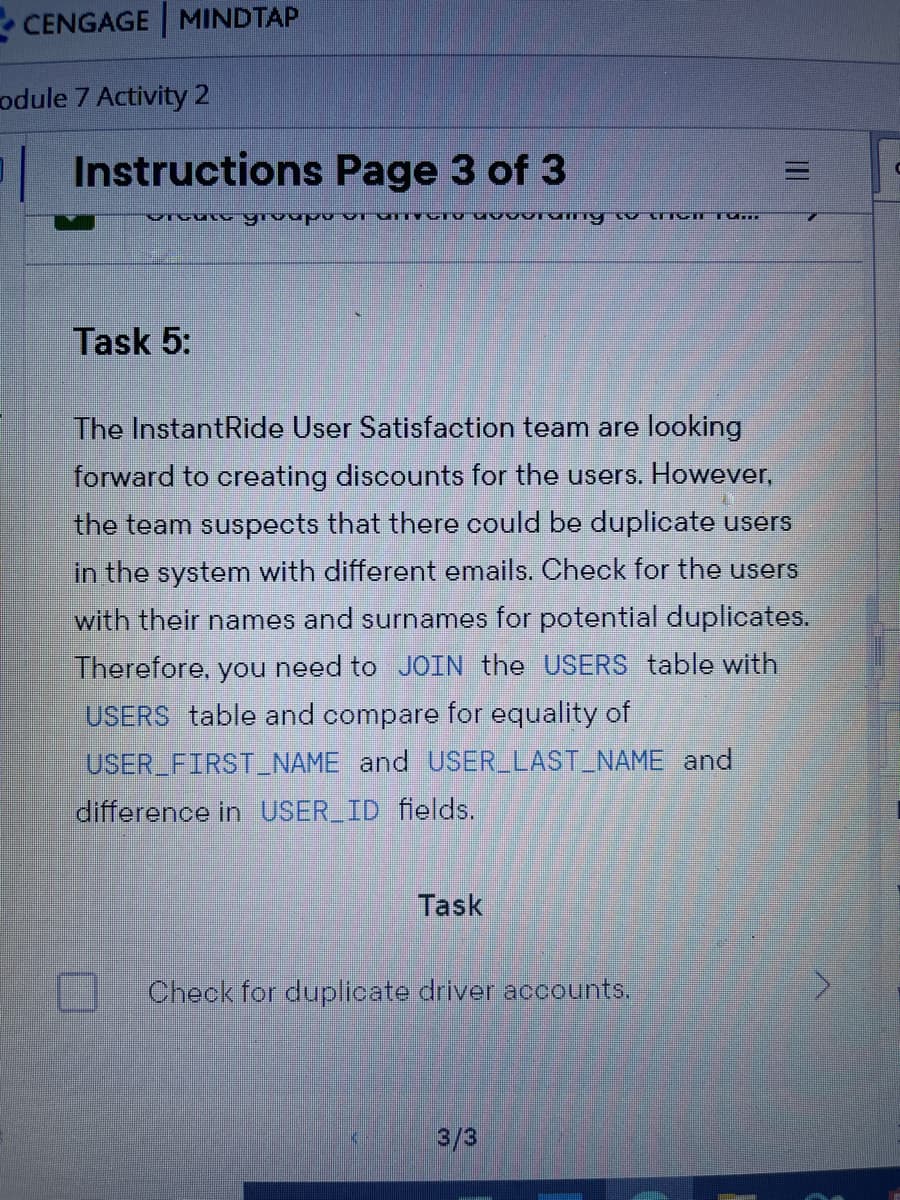 - CENGAGE MINDTAP
odule 7 Activity 2
Instructions Page 3 of 3
Dరడింర్ర్ యంచిద.
Task 5:
The InstantRide User Satisfaction team are looking
forward to creating discounts for the users. However,
the team suspects that there could be duplicate users
in the system with different emails. Check for the users
with their names and surnames for potential duplicates.
Therefore, you need to JOIN the USERS table with
USERS table and compare for equality of
USER FIRSTNAME and USER LAST_NAME and
difference in USER_ID fields.
Task
Check for duplicate driver accounts.
3/3
