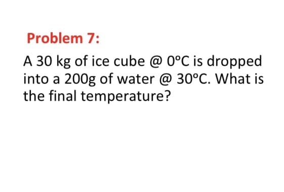 Problem 7:
A 30 kg of ice cube @ 0°C is dropped
into a 200g of water @ 30°C. What is
the final temperature?
