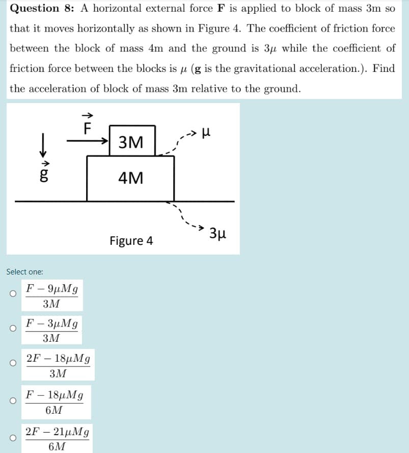 Question 8: A horizontal external force F is applied to block of mass 3m so
that it moves horizontally as shown in Figure 4. The coefficient of friction force
between the block of mass 4m and the ground is 3u while the coefficient of
friction force between the blocks is u (g is the gravitational acceleration.). Find
the acceleration of block of mass 3m relative to the ground.
-> µ
3M
4M
3µ
Figure 4
Select one:
F - 9µMg
3M
F - 3µMg
3M
2F – 18µMg
3M
F- 18μMg
6M
2F – 21µMg
6M
