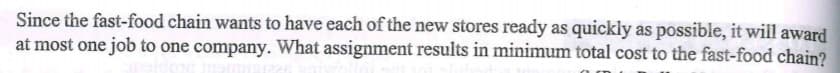 Since the fast-food chain wants to have each of the new stores ready as quickly as possible, it will award
at most one job to one company. What assignment results in minimum total cost to the fast-food chain?
