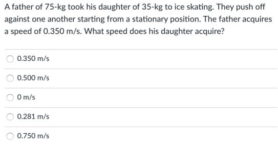 A father of 75-kg took his daughter of 35-kg to ice skating. They push off
against one another starting from a stationary position. The father acquires
a speed of 0.350 m/s. What speed does his daughter acquire?
0.350 m/s
0.500 m/s
O m/s
0.281 m/s
0.750 m/s
