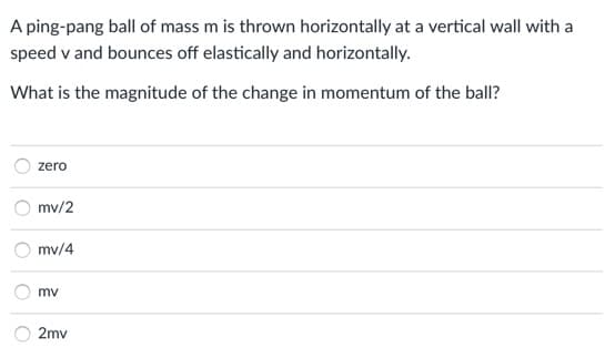 A ping-pang ball of mass m is thrown horizontally at a vertical wall with a
speed v and bounces off elastically and horizontally.
What is the magnitude of the change in momentum of the ball?
zero
mv/2
mv/4
mv
2mv
