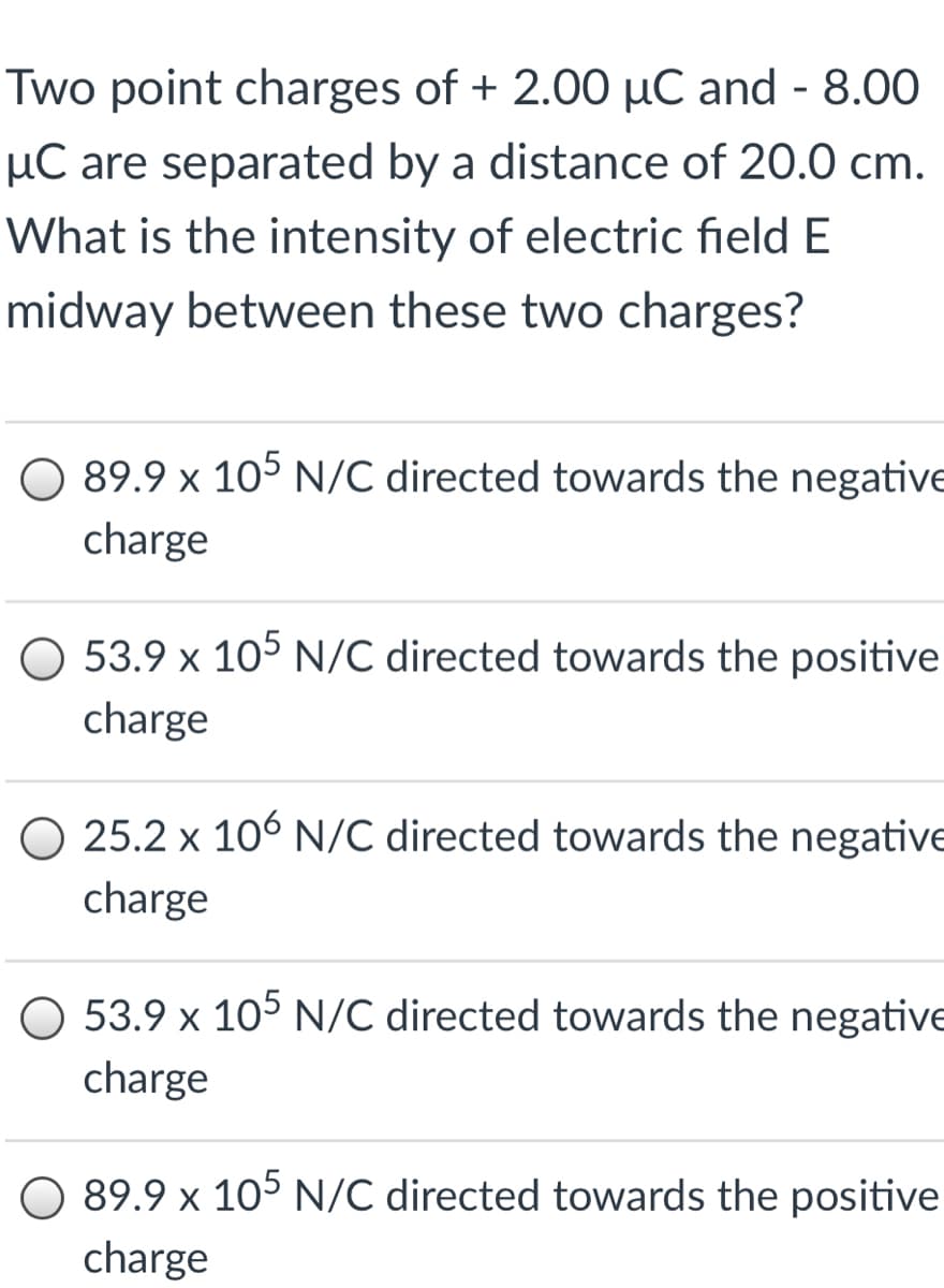 Two point charges of + 2.00 µC and - 8.00
µC are separated by a distance of 20.0 cm.
What is the intensity of electric field E
midway between these two charges?
89.9 x 105 N/C directed towards the negative
charge
O 53.9 x 105 N/C directed towards the positive
charge
O 25.2 x 106 N/C directed towards the negative
charge
53.9 x 105 N/C directed towards the negative
charge
89.9 x 105 N/C directed towards the positive
charge
