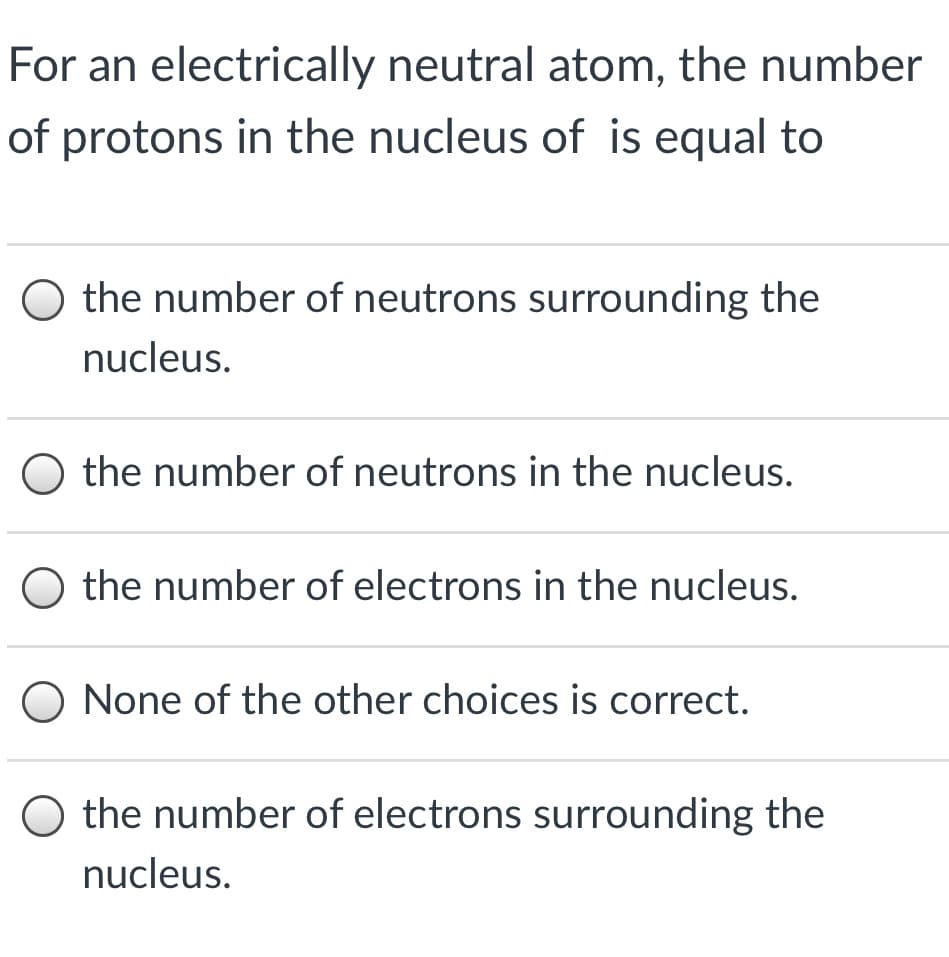 For an electrically neutral atom, the number
of protons in the nucleus of is equal to
the number of neutrons surrounding the
nucleus.
the number of neutrons in the nucleus.
the number of electrons in the nucleus.
O None of the other choices is correct.
O the number of electrons surrounding the
nucleus.
