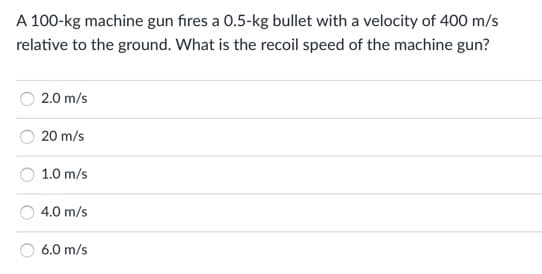 A 100-kg machine gun fıres a 0.5-kg bullet with a velocity of 400 m/s
relative to the ground. What is the recoil speed of the machine gun?
2.0 m/s
20 m/s
1.0 m/s
4.0 m/s
6.0 m/s
