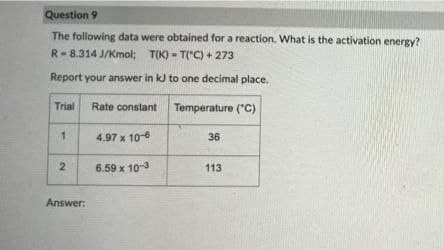 Question 9
The following data were obtained for a reaction. What is the activation energy?
R-8.314 J/Kmol; T(K) - T("C) + 273
Report your answer in kJ to one decimal place.
Trial
Rate constant
Temperature ("c)
1.
4.97 x 10-
36
2
6.59 x 10-
113
Answer:
