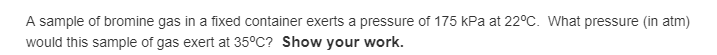 A sample of bromine gas in a fixed container exerts a pressure of 175 kPa at 22°C. What pressure (in atm)
would this sample of gas exert at 35°C? Show your work.
