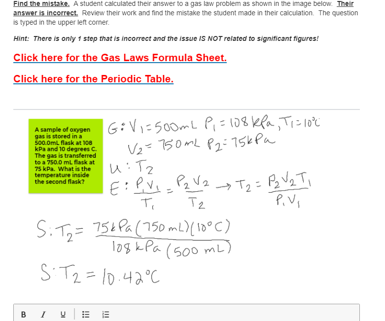 Find the mistake. A student calculated their answer to a gas law problem as shown in the image below. Their
answer is incorrect. Review their work and find the mistake the student made in their calculation. The question
is typed in the upper left corner.
Hint: There is only 1 step that is incorrect and the issue IS NOT related to significant figures!
Click here for the Gas Laws Formula Sheet.
Click here for the Periodic Table.
A sample of oxygen
gas is stored in a
500.0mL flask at 108
kPa and 10 degrees C.
The gas is transferred
to a 750.0 mL flask at
75 kPa. What is the
temperature inside
the second flask?
G:Vi=500mL Pi=108kla, Ti=10°c
Vz= 30ML P2:75kPa
→ T2 = P3 V2 T,
P.V,
Pz Vz
S:T=
754 Pa(750mL)( 10°C)
1as kPa (500 mL)
ST2=10.42°C
BI U
