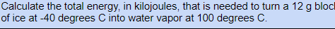 Calculate the total energy, in kilojoules, that is needed to turn a 12 g blocl
of ice at -40 degrees C into water vapor at 100 degrees C.
