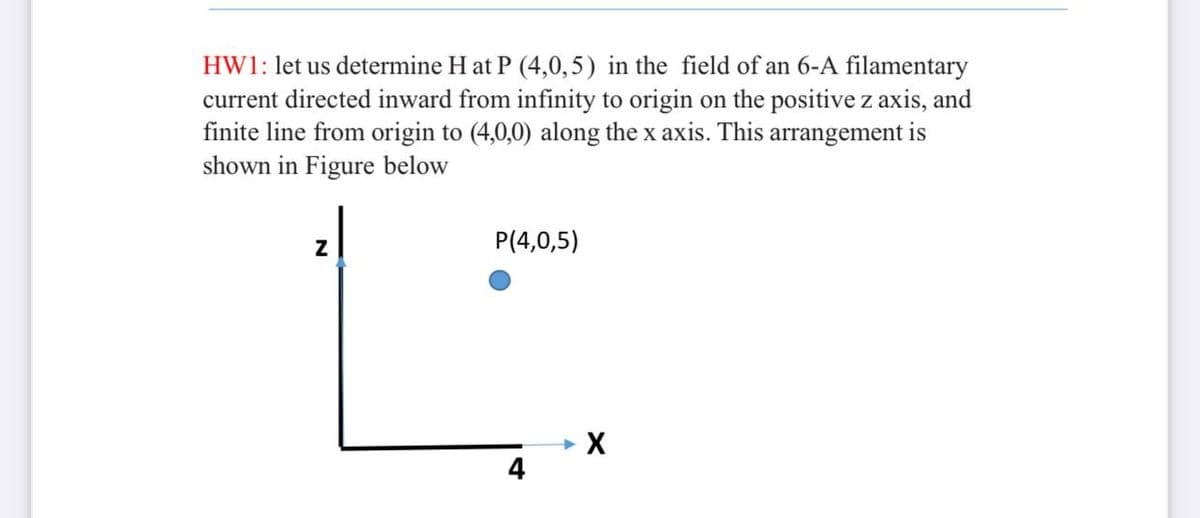 HW1: let us determine H at P (4,0,5) in the field of an 6-A filamentary
current directed inward from infinity to origin on the positive z axis, and
finite line from origin to (4,0,0) along the x axis. This arrangement is
shown in Figure below
P(4,0,5)
