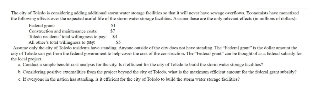 The city of Toledo is considering adding additional storm water storage facilities so that it will never have sewage overflows. Economists have monetized
the following effects over the expected useful life of the stornm water storage facilities. Assume these are the only relevant effects (in millions of dollars):
Federal grant:
Construction and maintenance costs:
Toledo residents' total willingness to pay:
All other's total willingness to pay:
$7
$4
$5
Assume only the city of Toledo residents have standing. Anyone outside of the city does not have standing. The "Federal grant" is the dollar amount the
city of Toledo can get from the federal government to help cover the cost of the construction. The "Federal grant" can be thought of as a federal subsidy for
the local project.
a. Conduct a simple benefit-cost analysis for the city. Is it efficient for the city of Toledo to build the storm water storage facilities?
b. Considering positive externalities from the project beyond the city of Toledo, what is the maximum efficient amount for the federal grant subsidy?
c. If everyone in the nation has standing, is it efficient for the city of Toledo to build the storm water storage facilities?

