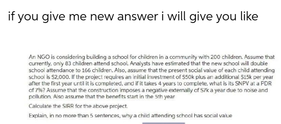 if you give me new answer i will give you like
An NGO is considering building a school for children in a community with 200 children. Assume that
currently, only 83 children attend school. Analysts have estimated that the new school will double
school attendance to 166 children. Also, assume that the present social value of each child attending
school is $2,000. If the project requires an initial investment of S50k plus an additional S15k per year
after the first year until it is completed, and if it takes 4 years to complete, what is its SNPV at a PDR
of 7%? Assume that the construction imposes a negative externally of S7k a year due to noise and
pollution. Also assume that the benefits start in the 5th year
Calculate the SIRR for the above project.
Explain, in no more than 5 sentences, why a child attending school has social value
