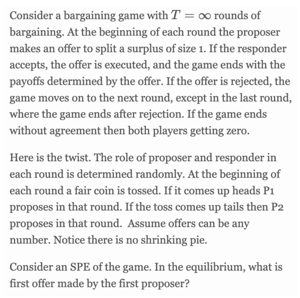 Consider a bargaining game with T = ∞ rounds of
bargaining. At the beginning of each round the proposer
makes an offer to split a surplus of size 1. If the responder
accepts, the offer is executed, and the game ends with the
payoffs determined by the offer. If the offer is rejected, the
game moves on to the next round, except in the last round,
where the game ends after rejection. If the game ends
without agreement then both players getting zero.
Here is the twist. The role of proposer and responder in
each round is determined randomly. At the beginning of
each round a fair coin is tossed. If it comes up heads P1
proposes in that round. If the toss comes up tails then P2
proposes in that round. Assume offers can be any
number. Notice there is no shrinking pie.
Consider an SPE of the game. In the equilibrium, what is
first offer made by the first proposer?
