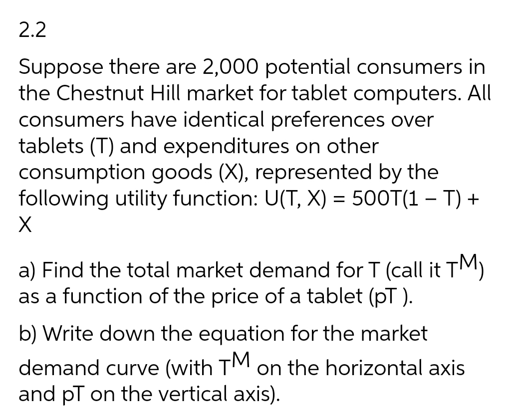 2.2
Suppose there are 2,000 potential consumers in
the Chestnut Hill market for tablet computers. All
consumers have identical preferences over
tablets (T) and expenditures on other
consumption goods (X), represented by the
following utility function: U(T, X) = 500T(1 – T) +
a) Find the total market demand for T (call it TM)
as a function of the price of a tablet (pT ).
b) Write down the equation for the market
demand curve (with TM on the horizontal axis
and pT on the vertical axis).
