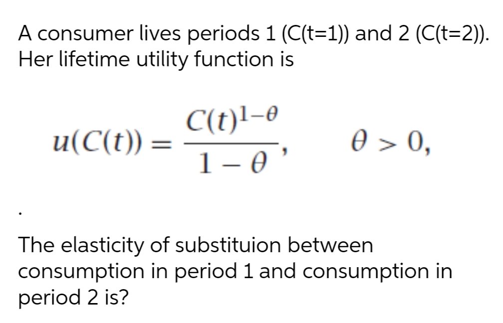 A consumer lives periods 1 (C(t=1)) and 2 (C(t=2)).
Her lifetime utility function is
C(t)l-0
u(C(t)) =
0 > 0,
%3D
1- *
|
The elasticity of substituion between
consumption in period 1 and consumption in
period 2 is?
