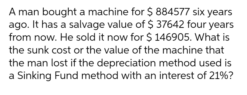 A man bought a machine for $ 884577 six years
ago. It has a salvage value of $ 37642 four years
from now. He sold it now for $ 146905. What is
the sunk cost or the value of the machine that
the man lost if the depreciation method used is
a Sinking Fund method with an interest of 21%?
