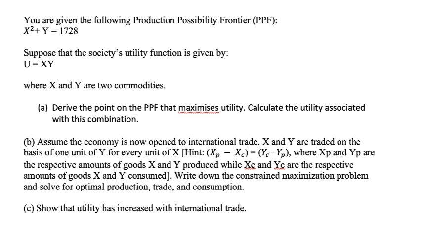 You are given the following Production Possibility Frontier (PPF):
X2+ Y = 1728
Suppose that the society's utility function is given by:
U=XY
where X and Y are two commodities.
(a) Derive the point on the PPF that maximises utility. Calculate the utility associated
with this combination.
(b) Assume the economy is now opened to international trade. X and Y are traded on the
basis of one unit of Y for every unit ofX[Hint: (Xp – Xc)= (Y-- Yp), where Xp and Yp are
the respective amounts of goods X and Y produced while Xc and Yc are the respective
amounts of goods X and Y consumed]. Write down the constrained maximization problem
and solve for optimal production, trade, and consumption.
(c) Show that utility has increased with international trade.
