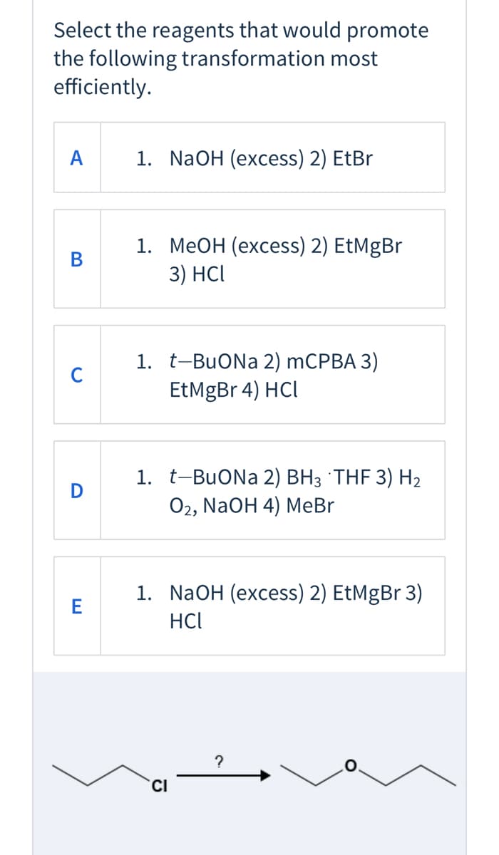 Select the reagents that would promote
the following transformation most
efficiently.
А
1. NaOH (excess) 2) EtBr
1. МеОН (ехсеss) 2) EtMgBr
3) HCl
1. t-BuONa 2) mCPBA 3)
EtMgBr 4) HCl
1. t-BuONa 2) BH3 THF 3) H2
Оz, NaOH 4) MеBr
D
1. NaOH (excess) 2) EtMgBr 3)
E
HCI
?
CI

