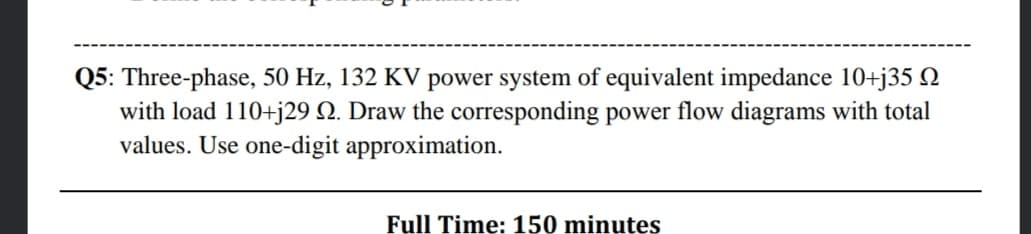 Q5: Three-phase, 50 Hz, 132 KV power system of equivalent impedance 10+j35 Q
with load 110+j29 Q. Draw the corresponding power flow diagrams with total
values. Use one-digit approximation.
Full Time:150 minutes
