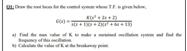 01: Draw the root locus for the control system whose T.F. is given below,
K(s² + 2s + 2)
s(s + 1)(s+2)(s² + 6s + 13)
G(s)
a) Find the max value of K to make a sustained oscillation system and find the
frequency of this oscillation.
b) Calculate the value of K at the breakaway point.
