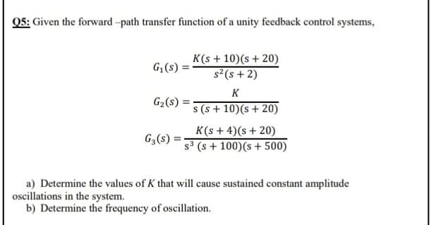 Q5: Given the forward -path transfer function of a unity feedback control systems,
K(s + 10)(s+ 20)
s²(s + 2)
G;(s) =
K
G2(s) =
s (s + 10)(s+20)
K(s + 4)(s+ 20)
s3 (s + 100)(s + 500)
G3(s) =
a) Determine the values of K that will cause sustained constant amplitude
oscillations in the system.
b) Determine the frequency of oscillation.
