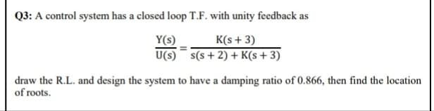 Q3: A control system has a closed loop T.F. with unity feedback as
Y(s)
U(s) s(s+ 2) + K(s+3)
K(s + 3)
draw the R.L. and design the system to have a damping ratio of 0.866, then find the location
of roots.
