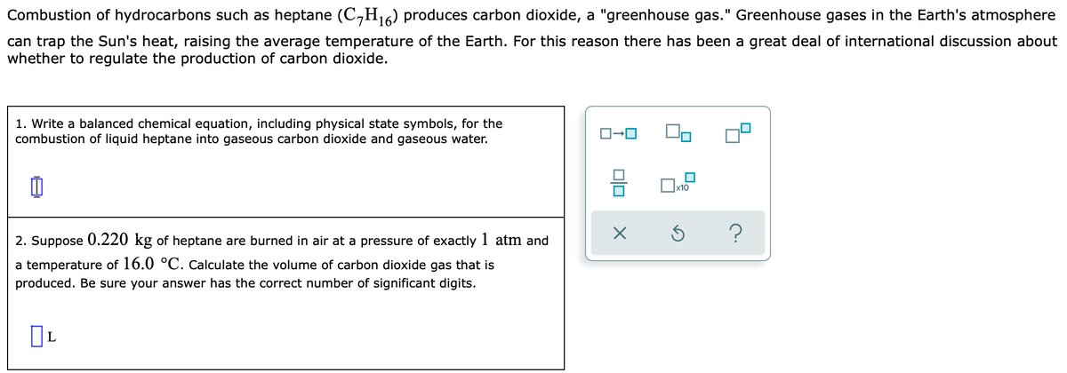 Combustion of hydrocarbons such as heptane (C,H16) produces carbon dioxide, a "greenhouse gas." Greenhouse gases in the Earth's atmosphere
can trap the Sun's heat, raising the average temperature of the Earth. For this reason there has been a great deal of international discussion about
whether to regulate the production of carbon dioxide.
1. Write a balanced chemical equation, including physical state symbols, for the
combustion of liquid heptane into gaseous carbon dioxide and gaseous water.
x10
?
2. Suppose 0.220 kg of heptane are burned in air at a pressure of exactly 1 atm and
a temperature of 16.0 °C. Calculate the volume of carbon dioxide gas that is
produced. Be sure your answer has the correct number of significant digits.

